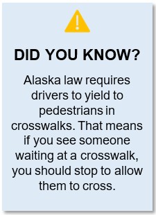 Warning symbol accompanied by this text: Did you know? Alaska law requires drivers to yield to pedestrians in crosswalks. That means if you see someone waiting at a crosswalk, you should stop to allow them to cross.